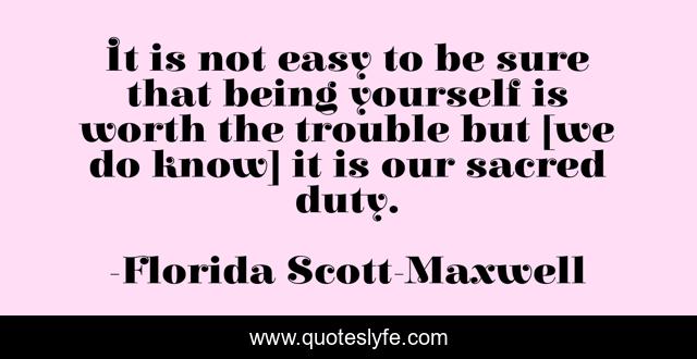 It is not easy to be sure that being yourself is worth the trouble but [we do know] it is our sacred duty.