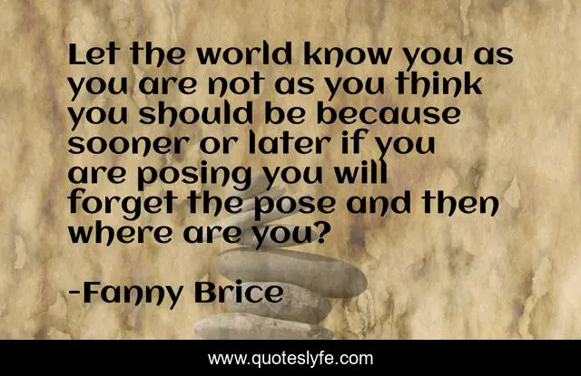 Let the world know you as you are not as you think you should be because sooner or later if you are posing you will forget the pose and then where are you?