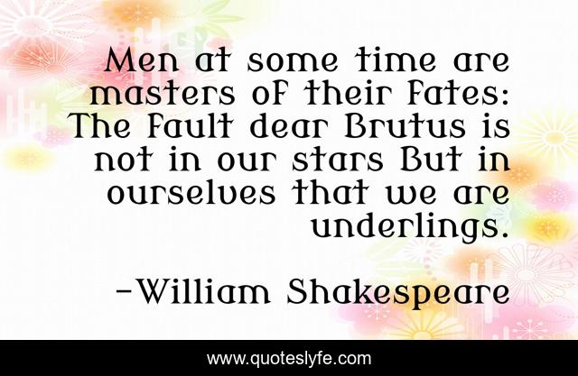 Men at some time are masters of their fates: The fault dear Brutus is not in our stars But in ourselves that we are underlings.