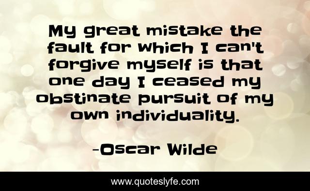 My great mistake the fault for which I can't forgive myself is that one day I ceased my obstinate pursuit of my own individuality.