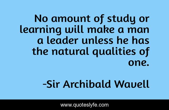 No amount of study or learning will make a man a leader unless he has the natural qualities of one.