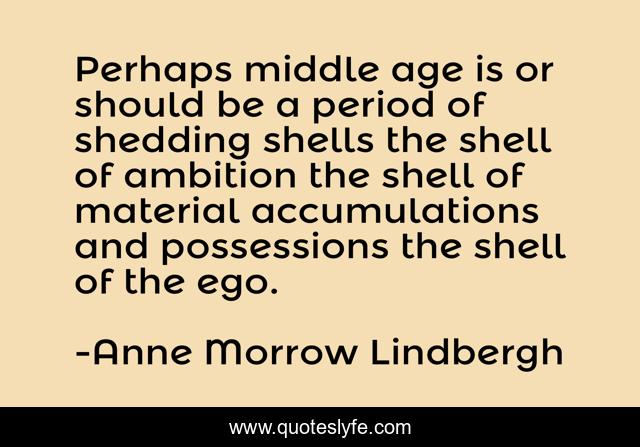 Perhaps middle age is or should be a period of shedding shells the shell of ambition the shell of material accumulations and possessions the shell of the ego.