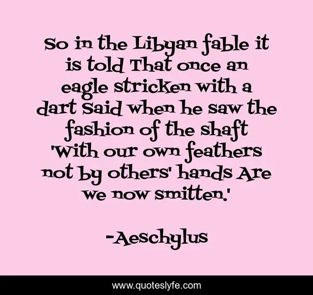 So in the Libyan fable it is told That once an eagle stricken with a dart Said when he saw the fashion of the shaft 'With our own feathers not by others' hands Are we now smitten.'