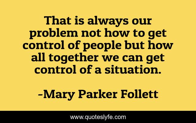 That is always our problem not how to get control of people but how all together we can get control of a situation.
