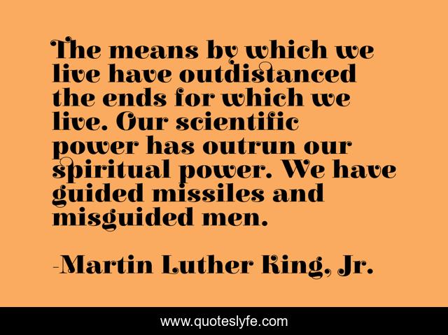 The means by which we live have outdistanced the ends for which we live. Our scientific power has outrun our spiritual power. We have guided missiles and misguided men.