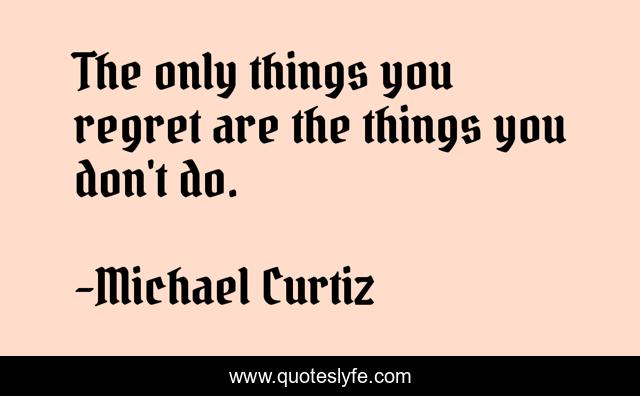 The only things you regret are the things you don't do.