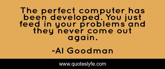The perfect computer has been developed. You just feed in your problems and they never come out again.