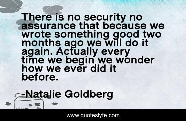 There is no security no assurance that because we wrote something good two months ago we will do it again. Actually every time we begin we wonder how we ever did it before.