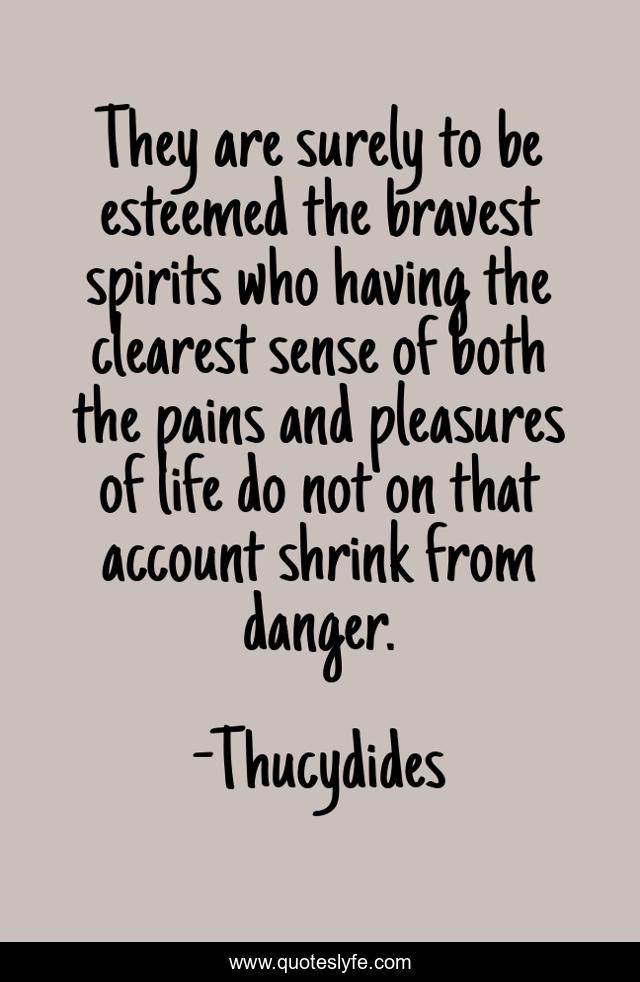 They are surely to be esteemed the bravest spirits who having the clearest sense of both the pains and pleasures of life do not on that account shrink from danger.