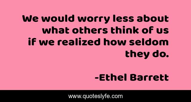 We would worry less about what others think of us if we realized how seldom they do.