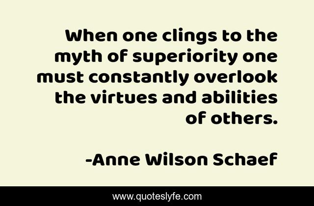 When one clings to the myth of superiority one must constantly overlook the virtues and abilities of others.