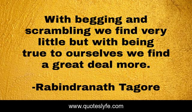 With begging and scrambling we find very little but with being true to ourselves we find a great deal more.
