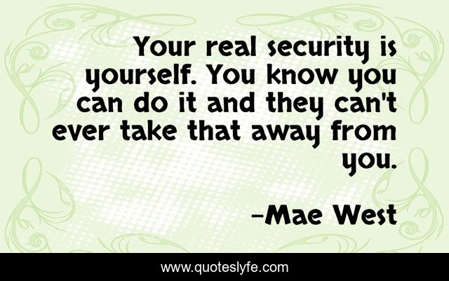 Your real security is yourself. You know you can do it and they can't ever take that away from you.