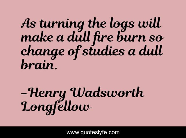 As turning the logs will make a dull fire burn so change of studies a dull brain.