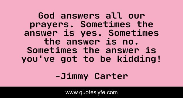 God answers all our prayers. Sometimes the answer is yes. Sometimes the answer is no. Sometimes the answer is you've got to be kidding!