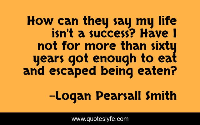 How can they say my life isn't a success? Have I not for more than sixty years got enough to eat and escaped being eaten?