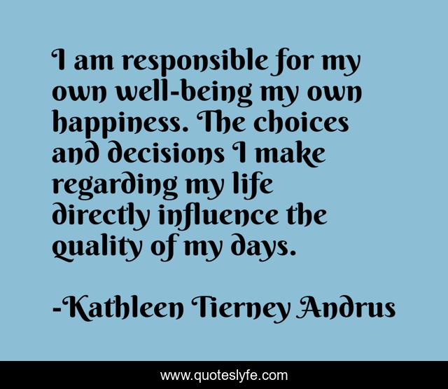 I am responsible for my own well-being my own happiness. The choices and decisions I make regarding my life directly influence the quality of my days.
