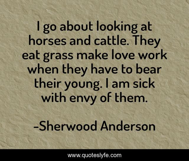 I go about looking at horses and cattle. They eat grass make love work when they have to bear their young. I am sick with envy of them.