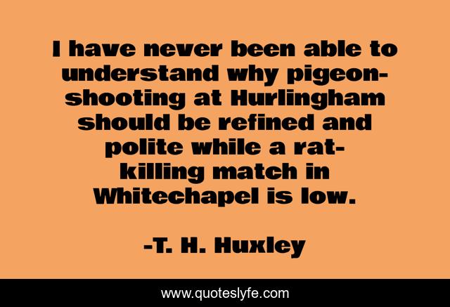 I have never been able to understand why pigeon-shooting at Hurlingham should be refined and polite while a rat-killing match in Whitechapel is low.