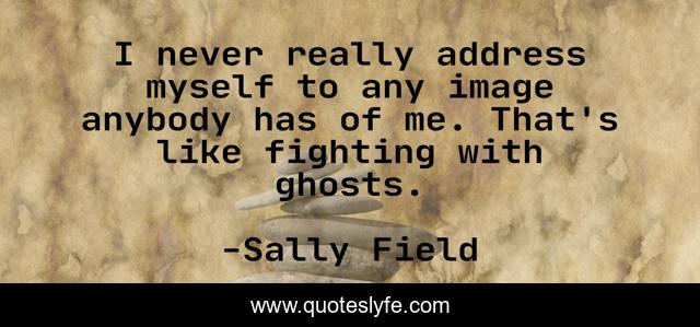 I never really address myself to any image anybody has of me. That's like fighting with ghosts.