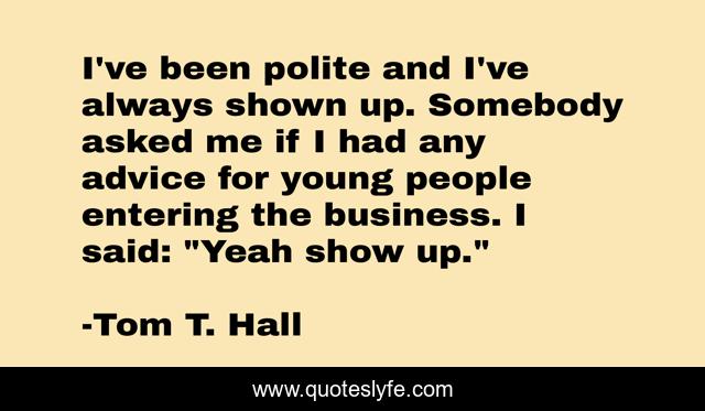 I've been polite and I've always shown up. Somebody asked me if I had any advice for young people entering the business. I said: 