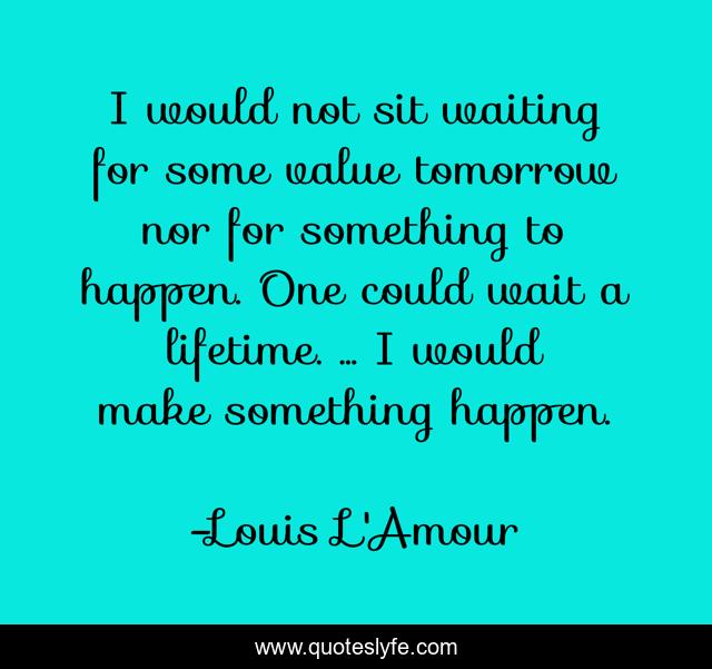 I would not sit waiting for some value tomorrow nor for something to happen. One could wait a lifetime. ... I would make something happen.