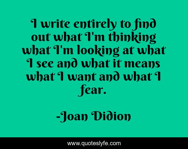 I write entirely to find out what I'm thinking what I'm looking at what I see and what it means what I want and what I fear.