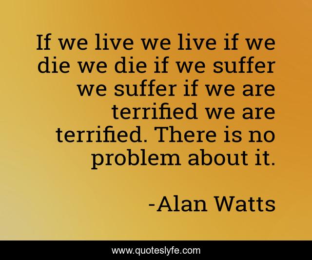 If we live we live if we die we die if we suffer we suffer if we are terrified we are terrified. There is no problem about it.