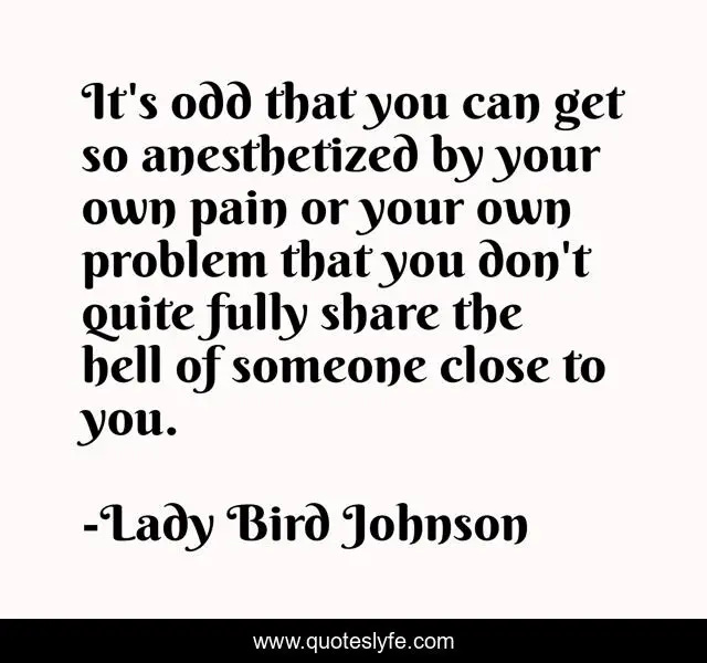 It's odd that you can get so anesthetized by your own pain or your own problem that you don't quite fully share the hell of someone close to you.