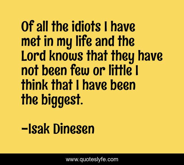 Of all the idiots I have met in my life and the Lord knows that they have not been few or little I think that I have been the biggest.