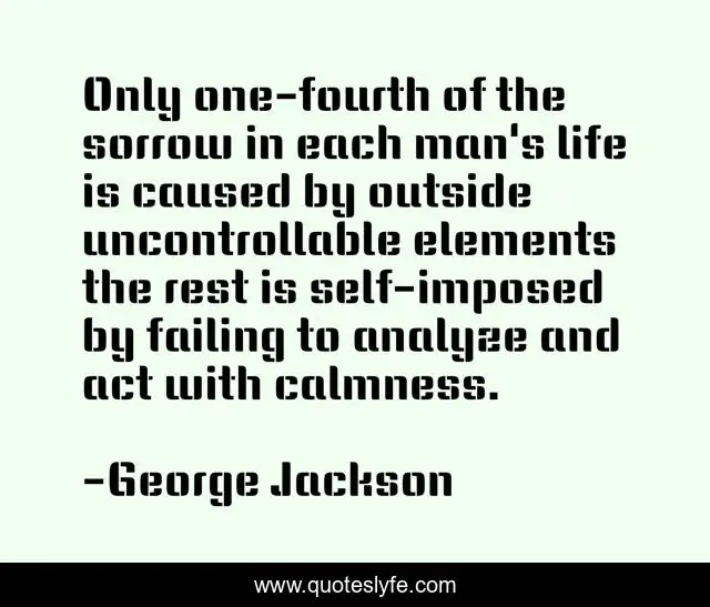 Only one-fourth of the sorrow in each man's life is caused by outside uncontrollable elements the rest is self-imposed by failing to analyze and act with calmness.