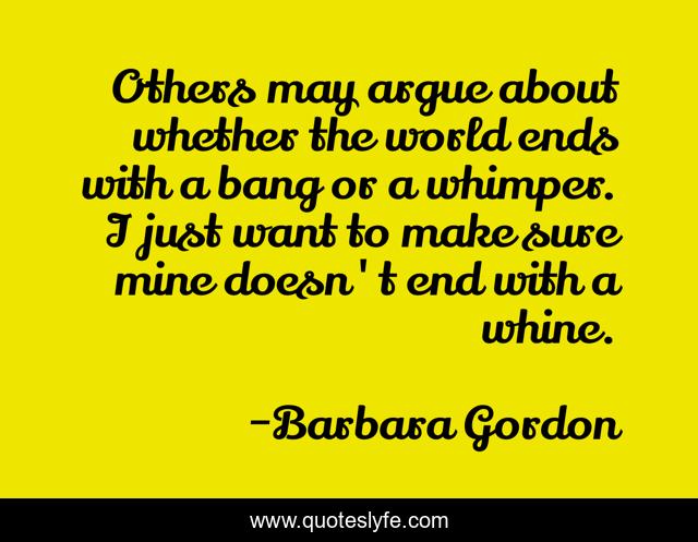 Others may argue about whether the world ends with a bang or a whimper. I just want to make sure mine doesn't end with a whine.
