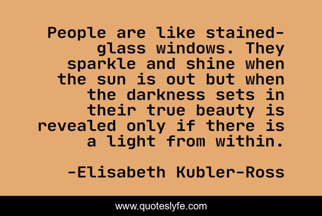 People are like stained-glass windows. They sparkle and shine when the sun is out but when the darkness sets in their true beauty is revealed only if there is a light from within.