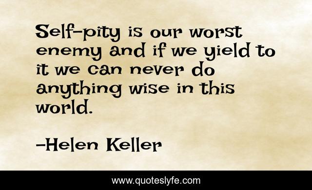 Self-pity is our worst enemy and if we yield to it we can never do anything wise in this world.