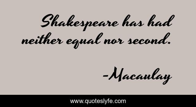 Shakespeare has had neither equal nor second.