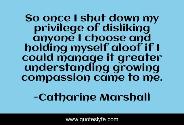 So once I shut down my privilege of disliking anyone I choose and holding myself aloof if I could manage it greater understanding growing compassion came to me.