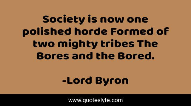 Society is now one polished horde Formed of two mighty tribes The Bores and the Bored.