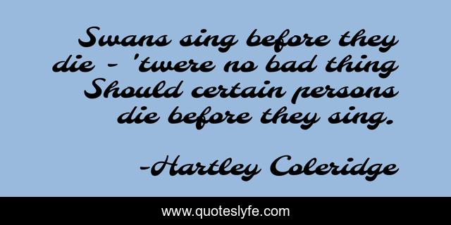 Swans sing before they die - 'twere no bad thing Should certain persons die before they sing.