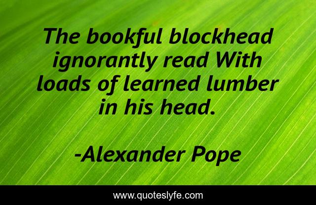 The bookful blockhead ignorantly read With loads of learned lumber in his head.