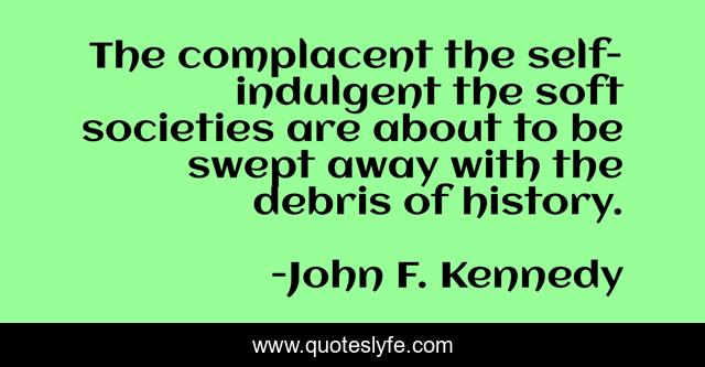 The complacent the self-indulgent the soft societies are about to be swept away with the debris of history.