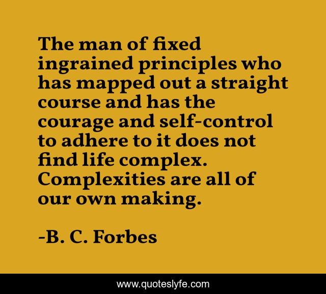 The man of fixed ingrained principles who has mapped out a straight course and has the courage and self-control to adhere to it does not find life complex. Complexities are all of our own making.