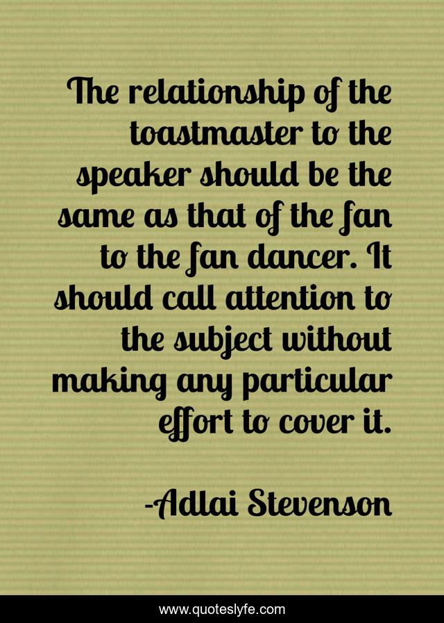 The relationship of the toastmaster to the speaker should be the same as that of the fan to the fan dancer. It should call attention to the subject without making any particular effort to cover it.