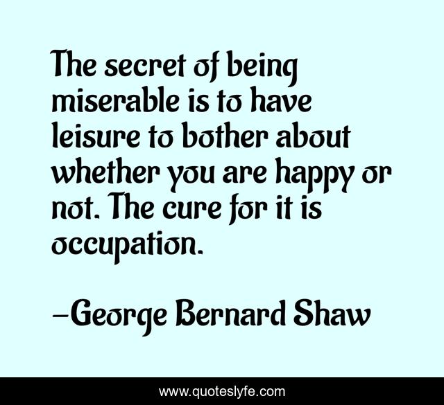 The secret of being miserable is to have leisure to bother about whether you are happy or not. The cure for it is occupation.