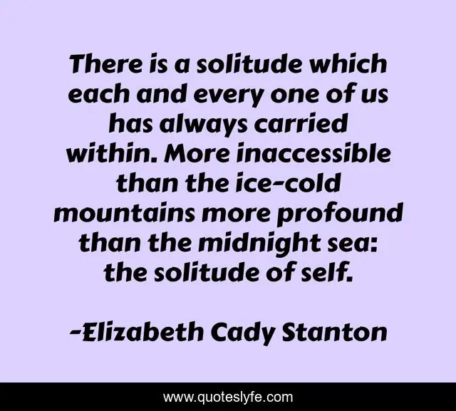 There is a solitude which each and every one of us has always carried within. More inaccessible than the ice-cold mountains more profound than the midnight sea: the solitude of self.