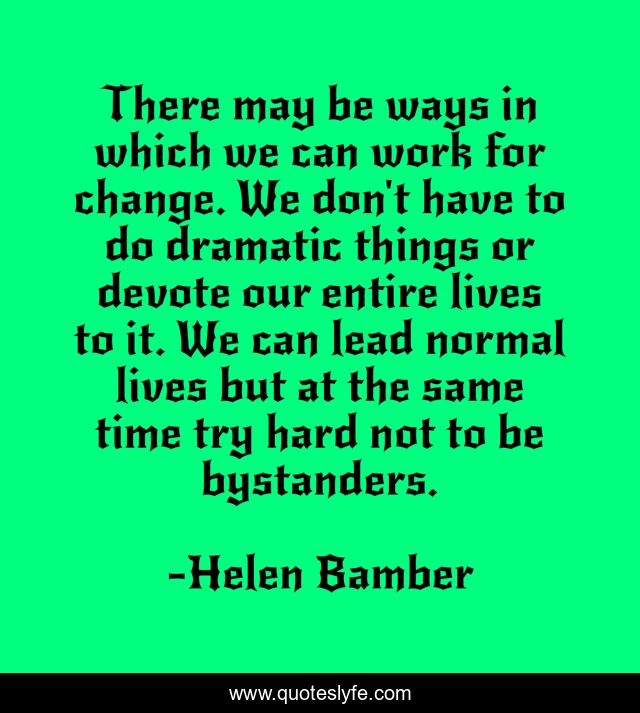 There may be ways in which we can work for change. We don't have to do dramatic things or devote our entire lives to it. We can lead normal lives but at the same time try hard not to be bystanders.