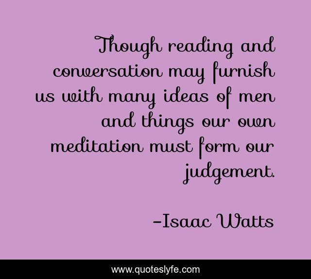 Though reading and conversation may furnish us with many ideas of men and things our own meditation must form our judgement.