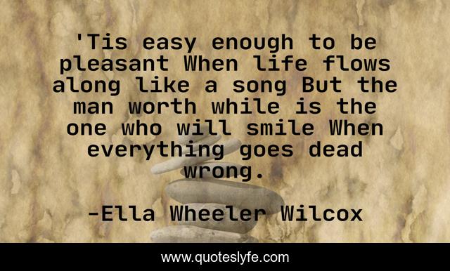 'Tis easy enough to be pleasant When life flows along like a song But the man worth while is the one who will smile When everything goes dead wrong.