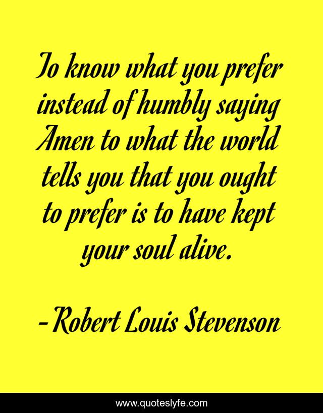 To know what you prefer instead of humbly saying Amen to what the world tells you that you ought to prefer is to have kept your soul alive.