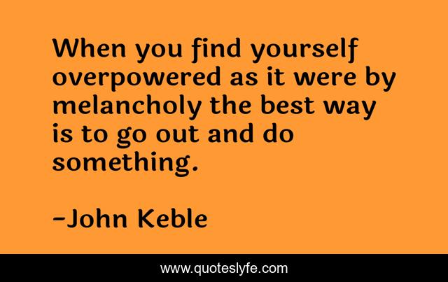 When you find yourself overpowered as it were by melancholy the best way is to go out and do something.