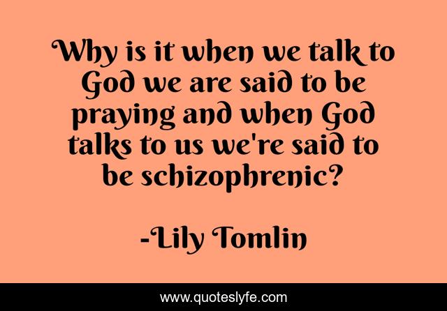 Why is it when we talk to God we are said to be praying and when God talks to us we're said to be schizophrenic?